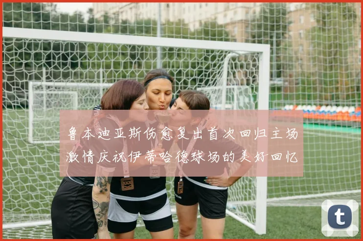 鲁本迪亚斯伤愈复出首次回归主场激情庆祝伊蒂哈德球场的美好回忆