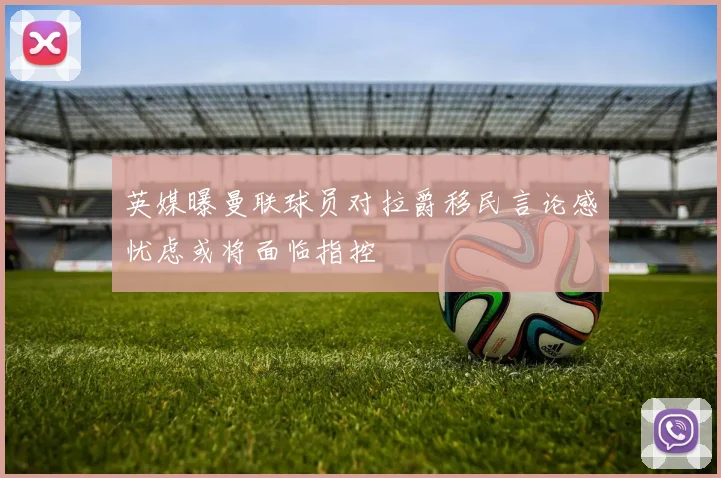 英媒曝曼联球员对拉爵移民言论感忧虑或将面临指控