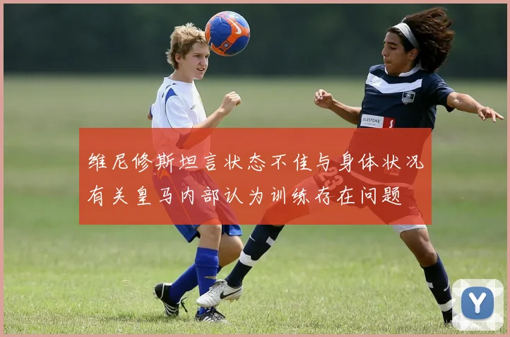 维尼修斯坦言状态不佳与身体状况有关皇马内部认为训练存在问题