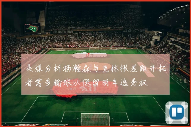 美媒分析杨瀚森与克林根差距开拓者需多输球以保留明年选秀权