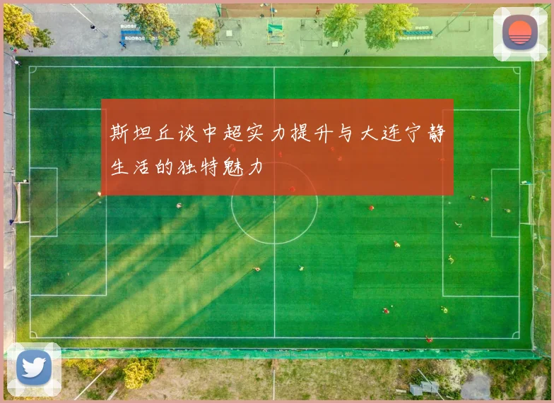 斯坦丘谈中超实力提升与大连宁静生活的独特魅力
