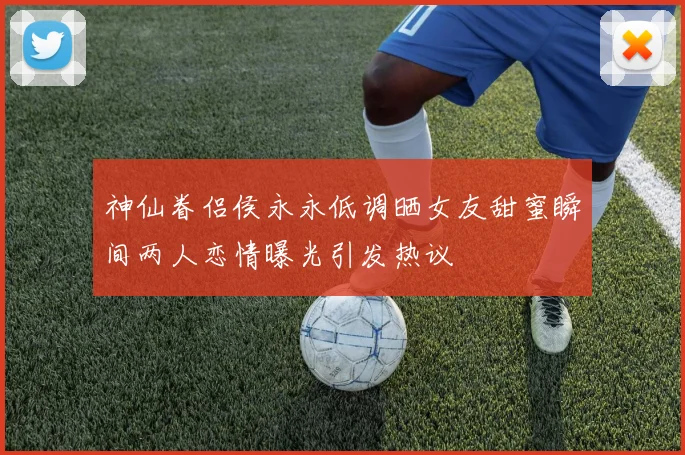 神仙眷侣侯永永低调晒女友甜蜜瞬间两人恋情曝光引发热议