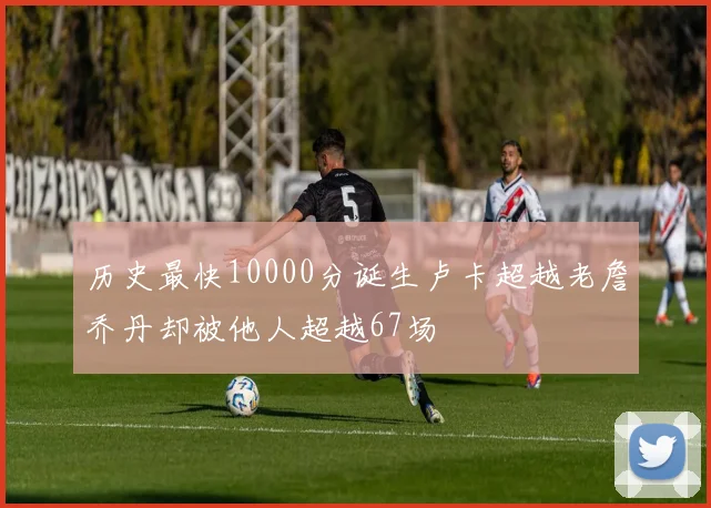 历史最快10000分诞生卢卡超越老詹乔丹却被他人超越67场
