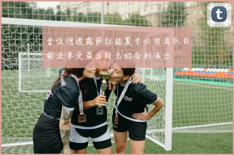 舍伍德透露萨拉赫夏季必将离队目前正享受最后时光的告别演出