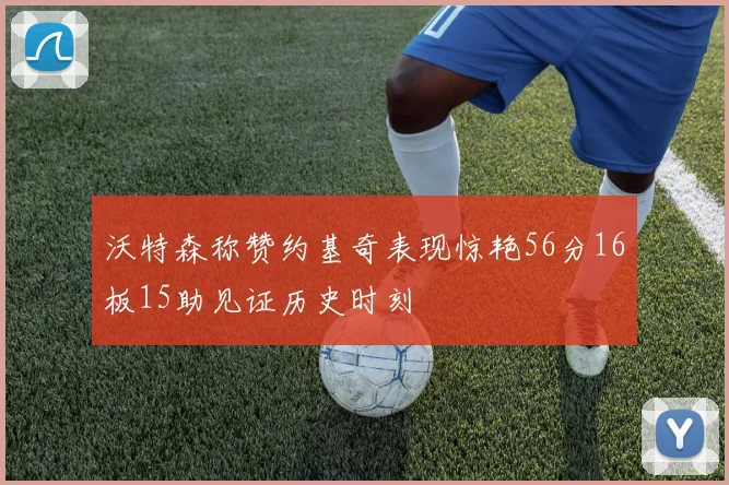 沃特森称赞约基奇表现惊艳56分16板15助见证历史时刻