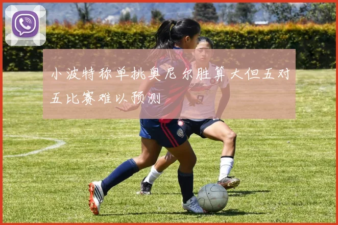 小波特称单挑奥尼尔胜算大但五对五比赛难以预测