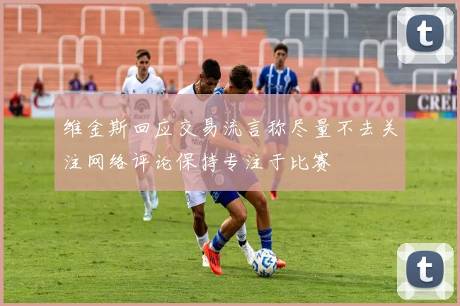 维金斯回应交易流言称尽量不去关注网络评论保持专注于比赛