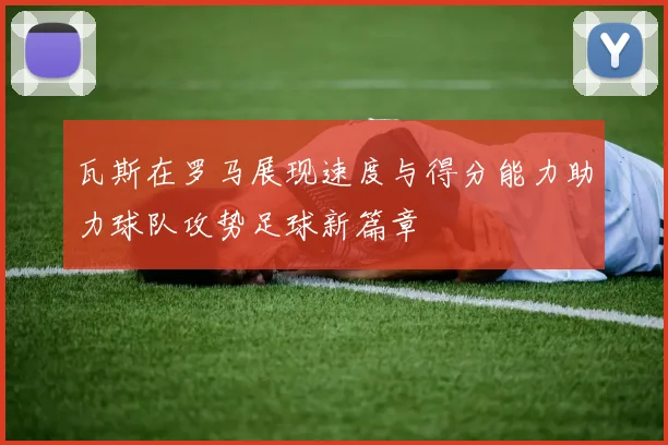 瓦斯在罗马展现速度与得分能力助力球队攻势足球新篇章