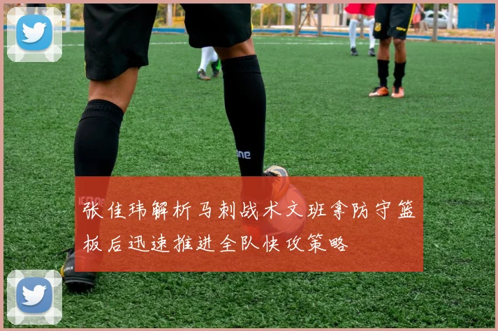 张佳玮解析马刺战术文班拿防守篮板后迅速推进全队快攻策略