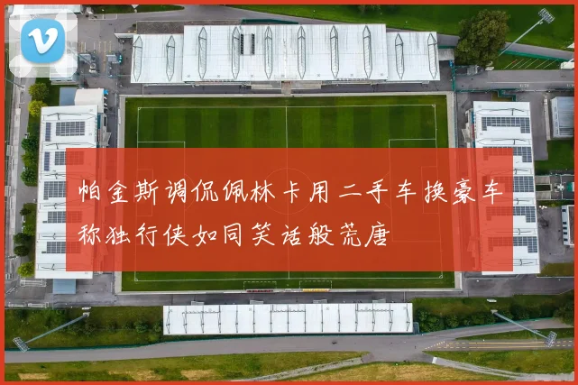 帕金斯调侃佩林卡用二手车换豪车称独行侠如同笑话般荒唐