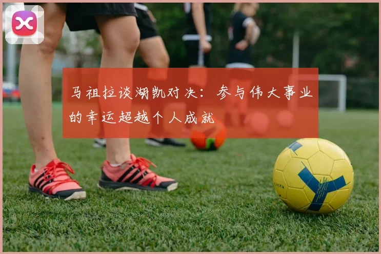 马祖拉谈湖凯对决：参与伟大事业的幸运超越个人成就