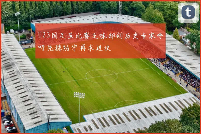 U23国足虽比赛乏味却创历史专家呼吁先稳防守再求进攻