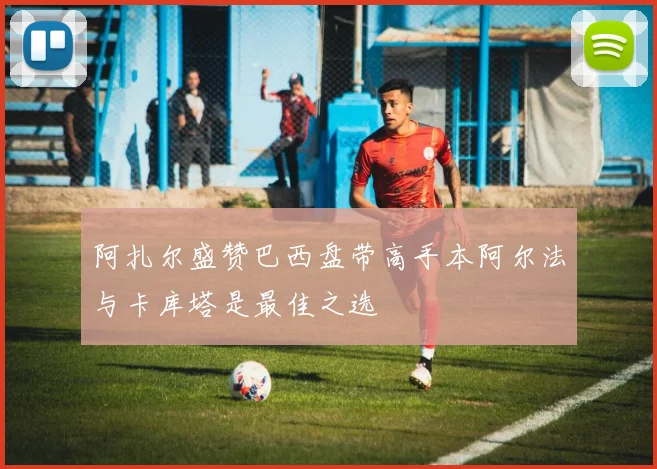 阿扎尔盛赞巴西盘带高手本阿尔法与卡库塔是最佳之选