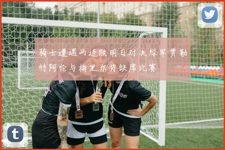 骑士遭遇两连败明日对决绿军贾勒特阿伦与梅里尔将缺席比赛
