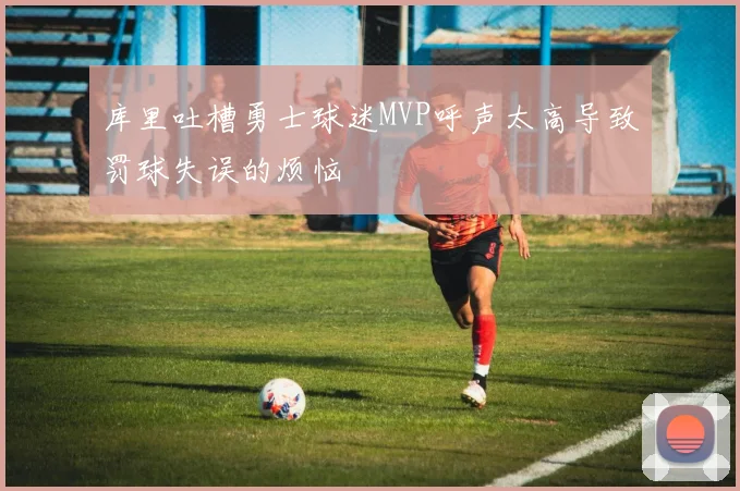 库里吐槽勇士球迷MVP呼声太高导致罚球失误的烦恼