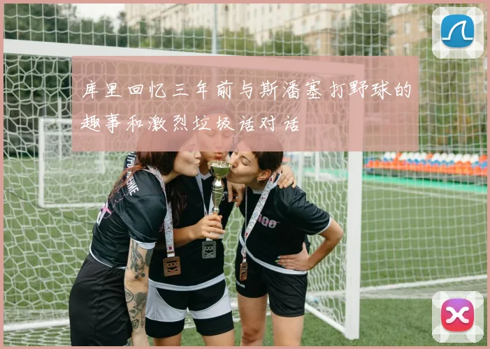 库里回忆三年前与斯潘塞打野球的趣事和激烈垃圾话对话