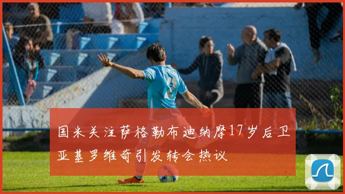 国米关注萨格勒布迪纳摩17岁后卫亚基罗维奇引发转会热议