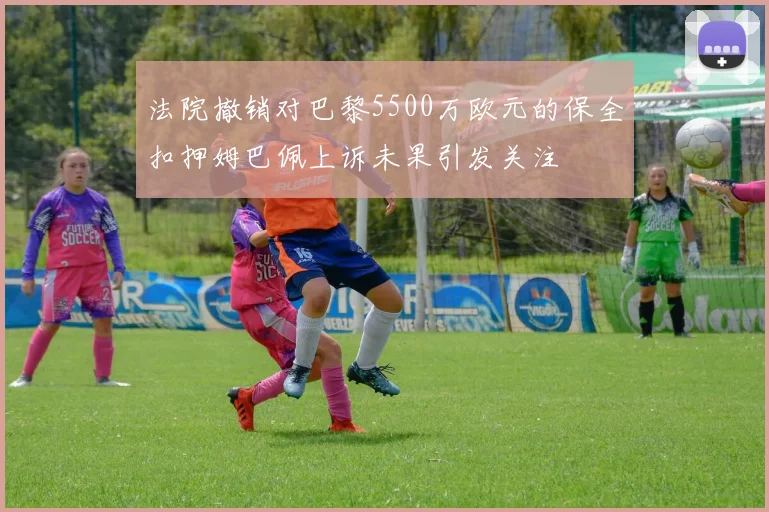 法院撤销对巴黎5500万欧元的保全扣押姆巴佩上诉未果引发关注