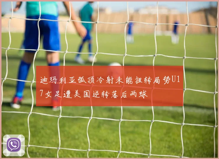 迪玛利亚弧顶冷射未能扭转局势U17女足遭美国逆转落后两球