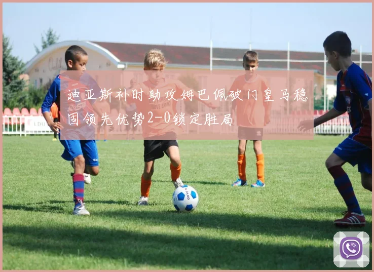 迪亚斯补时助攻姆巴佩破门皇马稳固领先优势2-0锁定胜局