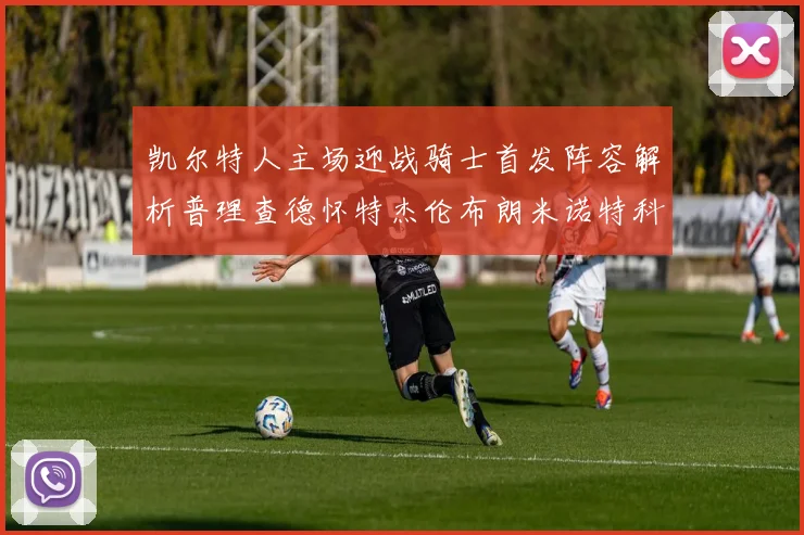 凯尔特人主场迎战骑士首发阵容解析普理查德怀特杰伦布朗米诺特科塔齐聚一堂