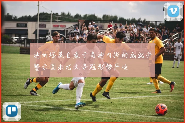 迪纳塔莱自豪于乌迪内斯的成就并警示国米尤文争冠形势严峻