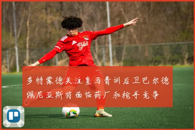 多特蒙德关注皇马青训后卫巴尔德佩尼亚斯将面临药厂和枪手竞争