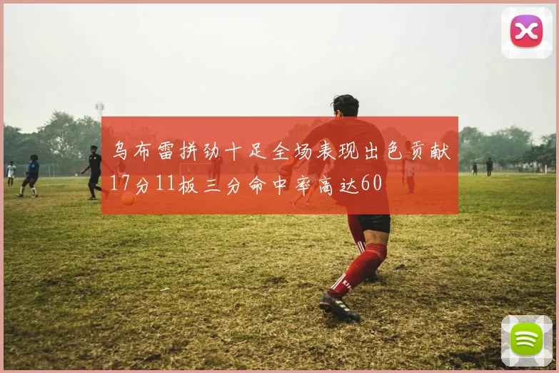 乌布雷拼劲十足全场表现出色贡献17分11板三分命中率高达60