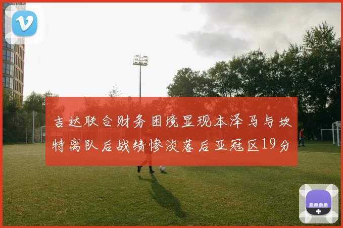 吉达联合财务困境显现本泽马与坎特离队后战绩惨淡落后亚冠区19分