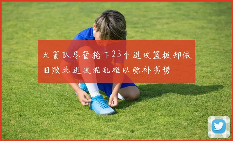 火箭队尽管抢下23个进攻篮板却依旧败北进攻混乱难以弥补劣势