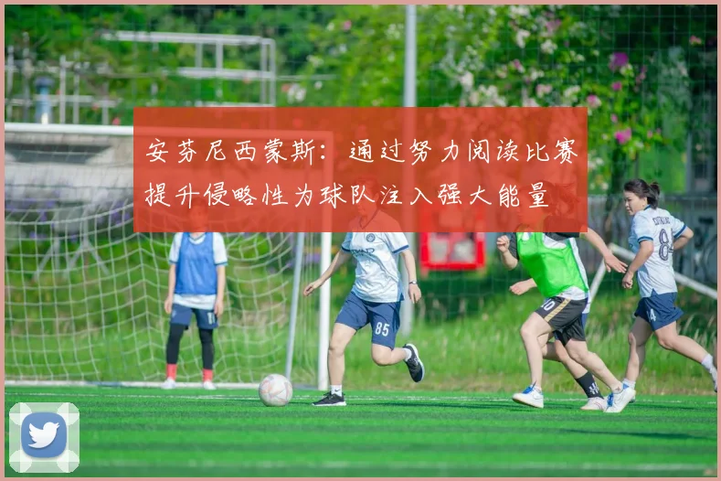 安芬尼西蒙斯：通过努力阅读比赛提升侵略性为球队注入强大能量