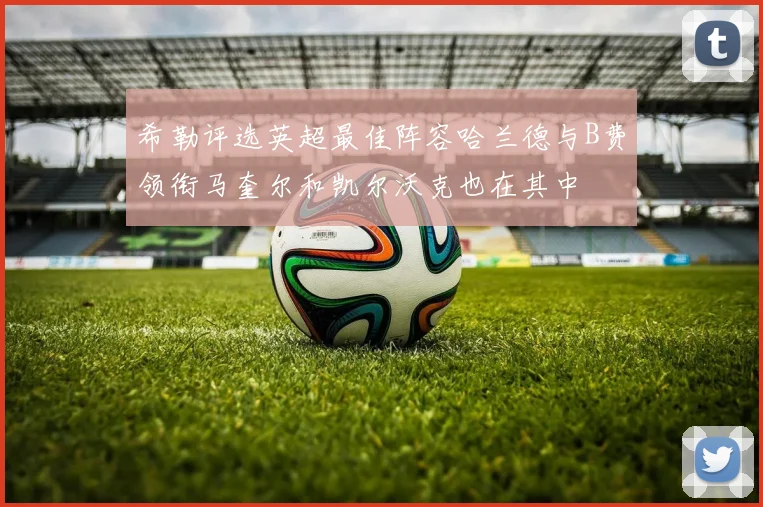希勒评选英超最佳阵容哈兰德与B费领衔马奎尔和凯尔沃克也在其中