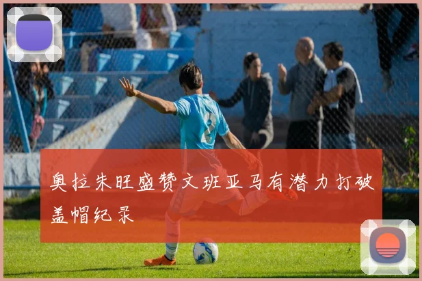 奥拉朱旺盛赞文班亚马有潜力打破盖帽纪录