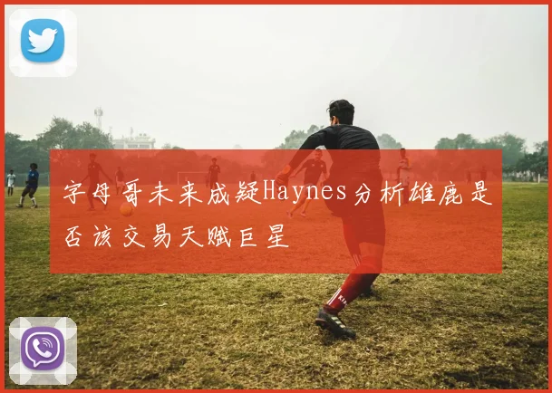 字母哥未来成疑Haynes分析雄鹿是否该交易天赋巨星