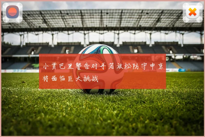 小贾巴里警告对手若放松防守申京将面临巨大挑战