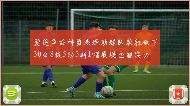 爱德华兹神勇表现助球队获胜砍下30分8板5助3断1帽展现全能实力