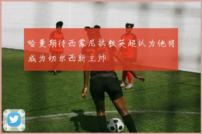 哈曼期待西蒙尼执教英超认为他将成为切尔西新主帅
