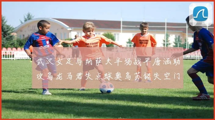 武汉女足与纳萨夫半场战平唐涵助攻乌龙马君失点球奥乌苏错失空门良机