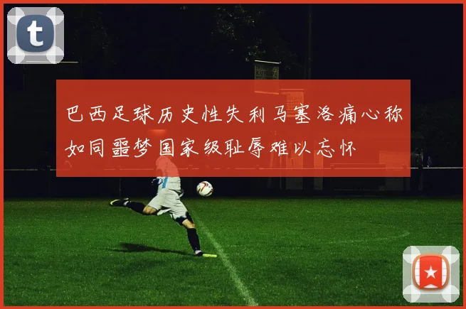 巴西足球历史性失利马塞洛痛心称如同噩梦国家级耻辱难以忘怀